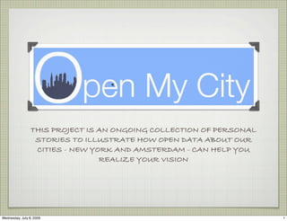 THIS PROJECT IS AN ONGOING COLLECTION OF PERSONAL
                  STORIES TO ILLUSTRATE HOW OPEN DATA ABOUT OUR
                  CITIES - NEW YORK AND AMSTERDAM - CAN HELP YOU
                                 REALIZE YOUR VISION




Wednesday, July 8, 2009                                              1
 