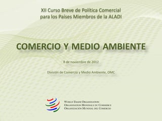COMERCIO Y MEDIO AMBIENTE
8 de noviembre de 2012
División de Comercio y Medio Ambiente, OMC
XII Curso Breve de Política Comercial
para los Países Miembros de la ALADI
 