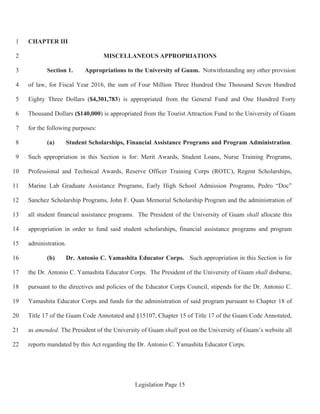 Legislation Page 15
CHAPTER III1
MISCELLANEOUS APPROPRIATIONS2
Section 1. Appropriations to the University of Guam. Notwithstanding any other provision3
of law, for Fiscal Year 2016, the sum of Four Million Three Hundred One Thousand Seven Hundred4
Eighty Three Dollars ($4,301,783) is appropriated from the General Fund and One Hundred Forty5
Thousand Dollars ($140,000) is appropriated from the Tourist Attraction Fund to the University of Guam6
for the following purposes:7
(a) Student Scholarships, Financial Assistance Programs and Program Administration.8
Such appropriation in this Section is for: Merit Awards, Student Loans, Nurse Training Programs,9
Professional and Technical Awards, Reserve Officer Training Corps (ROTC), Regent Scholarships,10
Marine Lab Graduate Assistance Programs, Early High School Admission Programs, Pedro “Doc”11
Sanchez Scholarship Programs, John F. Quan Memorial Scholarship Program and the administration of12
all student financial assistance programs. The President of the University of Guam shall allocate this13
appropriation in order to fund said student scholarships, financial assistance programs and program14
administration.15
(b) Dr. Antonio C. Yamashita Educator Corps. Such appropriation in this Section is for16
the Dr. Antonio C. Yamashita Educator Corps. The President of the University of Guam shall disburse,17
pursuant to the directives and policies of the Educator Corps Council, stipends for the Dr. Antonio C.18
Yamashita Educator Corps and funds for the administration of said program pursuant to Chapter 18 of19
Title 17 of the Guam Code Annotated and §15107, Chapter 15 of Title 17 of the Guam Code Annotated,20
as amended. The President of the University of Guam shall post on the University of Guam’s website all21
reports mandated by this Act regarding the Dr. Antonio C. Yamashita Educator Corps.22
 