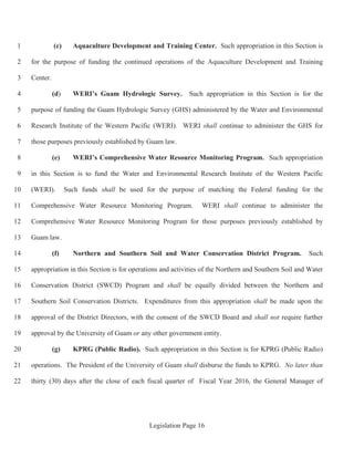 Legislation Page 16
(c) Aquaculture Development and Training Center. Such appropriation in this Section is1
for the purpose of funding the continued operations of the Aquaculture Development and Training2
Center.3
(d) WERI’s Guam Hydrologic Survey. Such appropriation in this Section is for the4
purpose of funding the Guam Hydrologic Survey (GHS) administered by the Water and Environmental5
Research Institute of the Western Pacific (WERI). WERI shall continue to administer the GHS for6
those purposes previously established by Guam law.7
(e) WERI’s Comprehensive Water Resource Monitoring Program. Such appropriation8
in this Section is to fund the Water and Environmental Research Institute of the Western Pacific9
(WERI). Such funds shall be used for the purpose of matching the Federal funding for the10
Comprehensive Water Resource Monitoring Program. WERI shall continue to administer the11
Comprehensive Water Resource Monitoring Program for those purposes previously established by12
Guam law.13
(f) Northern and Southern Soil and Water Conservation District Program. Such14
appropriation in this Section is for operations and activities of the Northern and Southern Soil and Water15
Conservation District (SWCD) Program and shall be equally divided between the Northern and16
Southern Soil Conservation Districts. Expenditures from this appropriation shall be made upon the17
approval of the District Directors, with the consent of the SWCD Board and shall not require further18
approval by the University of Guam or any other government entity.19
(g) KPRG (Public Radio). Such appropriation in this Section is for KPRG (Public Radio)20
operations. The President of the University of Guam shall disburse the funds to KPRG. No later than21
thirty (30) days after the close of each fiscal quarter of Fiscal Year 2016, the General Manager of22
 