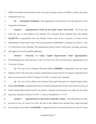 Legislation Page 17
KPRG shall submit to the President of the University of Guam, and post on KPRG’s website, all reports1
mandated by this Act.2
(h) Guampedia Foundation. Such appropriation in this Section is for the operations of the3
Guampedia Foundation.4
Section 2. Appropriation to UOG for the Guam Cancer Trust Fund. For Fiscal Year5
2016, the sum of Two Million Four Hundred Two Thousand Seven Hundred Fifty One Dollars6
($2,402,751) is appropriated from the Healthy Futures Fund to the University of Guam for the7
administration of the Guam Cancer Trust Fund, pursuant to §26603(d)(2) of Chapter 26, Article 6, Title8
11 of the Guam Code Annotated. This appropriation shall be used to fund cancer screening, treatment,9
and support services for qualified applicants.10
Section 3. University of Guam Capital Improvements Fund Appropriations.11
Notwithstanding any other provision of law, for Fiscal Year 2016, the following is appropriated to the12
University of Guam:13
(a) The sum of Five Hundred Thousand Dollars ($500,000) is appropriated from the Guam14
Highway Fund to the University of Guam Capital Improvements Fund for the purpose of paying for the15
debt services pursuant to §16132, Chapter 16 of Title 17, Guam Code Annotated.16
(b) The sum of One Million One Hundred Fifty Eight Thousand Two Hundred Eighty Three17
Dollars ($1,158,283) is appropriated from the Territorial Educational Facilities Fund to the University of18
Guam Capital Improvements Fund for the purpose of paying rental payments due under the lease-back19
agreement pursuant to Section 18 of P.L. 31-229, as amended by P.L. 31-277.20
Section 4. Appropriations to the Guam Community College. Notwithstanding any other21
provision of law, for Fiscal Year 2016, the sum of One Million Nine Hundred Sixty Eight Thousand22
Four Hundred Fifty Dollars ($1,968,450) is appropriated from the General Fund, the sum of Twenty23
 