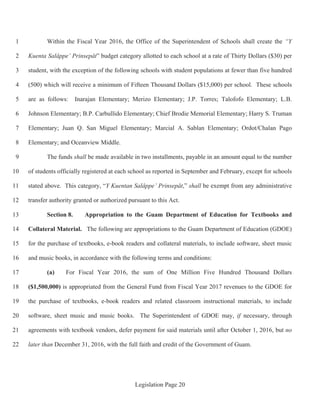 Legislation Page 20
Within the Fiscal Year 2016, the Office of the Superintendent of Schools shall create the “Y1
Kuenta Salåppe’ Prinsepåt” budget category allotted to each school at a rate of Thirty Dollars ($30) per2
student, with the exception of the following schools with student populations at fewer than five hundred3
(500) which will receive a minimum of Fifteen Thousand Dollars ($15,000) per school. These schools4
are as follows: Inarajan Elementary; Merizo Elementary; J.P. Torres; Talofofo Elementary; L.B.5
Johnson Elementary; B.P. Carbullido Elementary; Chief Brodie Memorial Elementary; Harry S. Truman6
Elementary; Juan Q. San Miguel Elementary; Marcial A. Sablan Elementary; Ordot/Chalan Pago7
Elementary; and Oceanview Middle.8
The funds shall be made available in two installments, payable in an amount equal to the number9
of students officially registered at each school as reported in September and February, except for schools10
stated above. This category, “Y Kuentan Salåppe’ Prinsepåt,” shall be exempt from any administrative11
transfer authority granted or authorized pursuant to this Act.12
Section 8. Appropriation to the Guam Department of Education for Textbooks and13
Collateral Material. The following are appropriations to the Guam Department of Education (GDOE)14
for the purchase of textbooks, e-book readers and collateral materials, to include software, sheet music15
and music books, in accordance with the following terms and conditions:16
(a) For Fiscal Year 2016, the sum of One Million Five Hundred Thousand Dollars17
($1,500,000) is appropriated from the General Fund from Fiscal Year 2017 revenues to the GDOE for18
the purchase of textbooks, e-book readers and related classroom instructional materials, to include19
software, sheet music and music books. The Superintendent of GDOE may, if necessary, through20
agreements with textbook vendors, defer payment for said materials until after October 1, 2016, but no21
later than December 31, 2016, with the full faith and credit of the Government of Guam.22
 