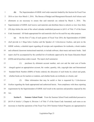 Legislation Page 21
(b) The Superintendent of GDOE shall order materials funded by this Section for Fiscal Year1
2016 no later than March 1, 2016. The Bureau of Budget and Management Research shall release such2
allotments as are necessary to ensure that said materials are ordered by March 1, 2016. The3
Superintendent of GDOE shall receive said materials and distribute them to schools no later than thirty4
(30) days before the start of the school calendar established pursuant to §4111 of Title 17 of the Guam5
Code Annotated. All funds appropriated for said materials shall not be used for any other purpose.6
(c) On the first (1st
) day of each quarter of Fiscal Year 2016, the Superintendent of GDOE7
shall provide to I Maga’lahen Guåhan and the Speaker of I Liheslaturan Guåhan, and post on the8
GDOE website, a detailed report regarding all receipts and expenditures for textbooks, e-book readers9
and collateral classroom instructional materials, to include software, sheet music and music books. Said10
report shall be accompanied by the certified list of textbooks approved by the Guam Education Board11
(GEB) and all purchase orders issued. The report shall summarize:12
(1) purchases by allotment account number, unit cost and the total cost of books13
charged against an appropriation account, the vendor, quantity, title, copyright date and International14
Standard Book Number (ISBN) of books ordered, the allocation of such books by school and grade,15
whether books are for teachers or students, and whether books are textbooks or e-books; and16
(2) Other information that may be useful or that is requested by I Liheslaturan17
Guåhan regarding the funds appropriated and authorized herein. Non-compliance with these reporting18
requirements by the Superintendent of GDOE shall result in the sanctions and penalties imposed by this19
Act.20
Section 9. Summer School Fund. From the Summer School Fund established pursuant to21
§6119 of Article 1, Chapter 6, Division 1 of Title 17 of the Guam Code Annotated, such sums as are22
necessary to fund the operations of the Fiscal Year 2016 Summer School Programs are appropriated to23
 