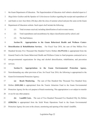 Legislation Page 22
the Guam Department of Education. The Superintendent of Education shall submit a detailed report to I1
Maga'lahen Guåhan and the Speaker of I Liheslaturan Guåhan regarding the receipt and expenditure of2
said funds no later than thirty (30) days after the close of summer school and post the same on the Guam3
Department of Education website. Such report shall include the following:4
(1) Total revenues received, including identification of each revenue source;5
(2) Total expenditures and encumbrance by object classification and by school; and6
(3) The fund balance.7
Section 10. Appropriation to the Guam Behavioral Health and Wellness Center-8
Detoxification & Rehabilitation Services. For Fiscal Year 2016, the sum of One Million Five9
Hundred Seventy Five Thousand One Hundred Twelve Dollars ($1,575,112) is appropriated from the10
General Fund to the Guam Behavioral Health and Wellness Center to fund programs contracted out to11
non-governmental organizations for drug and alcohol detoxification, rehabilitation, and prevention12
services.13
Section 11. Appropriations to the Guam Environmental Protection Agency.14
Notwithstanding any other provision of law, for Fiscal Year 2016, the following is appropriated to the15
Guam Environmental Protection Agency:16
(a) Beach Monitoring. The sum of One Hundred One Thousand Two Hundred Sixty17
Dollars ($101,260) is appropriated from the Tourist Attraction Fund to the Guam Environmental18
Protection Agency for the sole purpose of beach monitoring. This appropriation is not subject to transfer19
or use for any other purpose.20
(b) Landfill Costs. The sum of Two Hundred Thousand Five Hundred Fifty Six Dollars21
($200,556) is appropriated from the Solid Waste Operations Fund to the Guam Environmental22
Protection Agency for costs in the closure, monitoring and opening of the island’s landfills.23
 