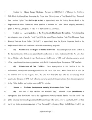 Legislation Page 23
Section 12. Guam Cancer Registry. Pursuant to §22603(d)(4) of Chapter 26, Article 6,1
Title 11 of the Guam Code Annotated, for Fiscal Year 2016, the sum of One Hundred Sixty Thousand2
One Hundred Eighty Three Dollars ($160,183) is appropriated from the Healthy Futures Fund to the3
Department of Public Health and Social Services to maintain the Guam Cancer Registry pursuant to4
§3201.1, Article 2, Chapter 3 of Title 10 of the Guam Code Annotated.5
Section 13. Appropriations to the Department of Parks and Recreation. Notwithstanding6
any other provision of law, for Fiscal Year 2016, the sum of Seven Hundred Forty Nine Thousand Three7
Hundred Seventy Seven Dollars ($749,377) is appropriated from the Tourist Attraction Fund to the8
Department of Parks and Recreation (DPR) for the following programs:9
(a) Maintenance and Repair of Public Restrooms. Such appropriation in this Section is10
for the maintenance, utilities and repair of restroom facilities in public parks island-wide. No later than11
thirty (30) days after the end of every fiscal quarter, the Director of DPR shall submit a quarterly report12
of the expenditures from this appropriation to the Public Auditor and post the same on DPR’s website.13
(b) Maintenance of Pool Facilities. Such appropriation in this Section is for the14
maintenance, utilities and repair of pool facilities for Fiscal Year 2016. These funds shall be used for15
the northern pool and the Hagatña pool. No later than thirty (30) days after the end of every fiscal16
quarter, the Director of DPR shall submit a quarterly report of the expenditures from this appropriation17
to the Public Auditor and post the same on DPR’s website.18
Section 14. Retirees’ Supplemental Annuity Benefits and Other Costs.19
(a) The sum of Nine Million Four Hundred Sixty Thousand Dollars ($9,460,000) is20
appropriated from the General Fund to the Supplemental Annuity Benefits Special Fund for Fiscal Year21
2016, for direct payments to government of Guam retirees who retired prior to October 1, 1995, or their22
survivors, for the continuing payment of Four Thousand Two Hundred Thirty Eight Dollars ($4,238) per23
 