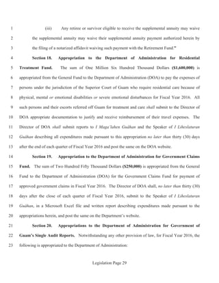 Legislation Page 29
(iii) Any retiree or survivor eligible to receive the supplemental annuity may waive1
the supplemental annuity may waive their supplemental annuity payment authorized herein by2
the filing of a notarized affidavit waiving such payment with the Retirement Fund.”3
Section 18. Appropriation to the Department of Administration for Residential4
Treatment Fund. The sum of One Million Six Hundred Thousand Dollars ($1,600,000) is5
appropriated from the General Fund to the Department of Administration (DOA) to pay the expenses of6
persons under the jurisdiction of the Superior Court of Guam who require residential care because of7
physical, mental or emotional disabilities or severe emotional disturbances for Fiscal Year 2016. All8
such persons and their escorts referred off Guam for treatment and care shall submit to the Director of9
DOA appropriate documentation to justify and receive reimbursement of their travel expenses. The10
Director of DOA shall submit reports to I Maga’lahen Guåhan and the Speaker of I Liheslaturan11
Guåhan describing all expenditures made pursuant to this appropriation no later than thirty (30) days12
after the end of each quarter of Fiscal Year 2016 and post the same on the DOA website.13
Section 19. Appropriation to the Department of Administration for Government Claims14
Fund. The sum of Two Hundred Fifty Thousand Dollars ($250,000) is appropriated from the General15
Fund to the Department of Administration (DOA) for the Government Claims Fund for payment of16
approved government claims in Fiscal Year 2016. The Director of DOA shall, no later than thirty (30)17
days after the close of each quarter of Fiscal Year 2016, submit to the Speaker of I Liheslaturan18
Guåhan, in a Microsoft Excel file and written report describing expenditures made pursuant to the19
appropriations herein, and post the same on the Department’s website.20
Section 20. Appropriations to the Department of Administration for Government of21
Guam’s Single Audit Reports. Notwithstanding any other provision of law, for Fiscal Year 2016, the22
following is appropriated to the Department of Administration:23
 