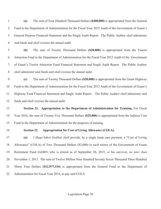 Legislation Page 30
(a) The sum of Four Hundred Thousand Dollars ($400,000) is appropriated from the General1
Fund to the Department of Administration for the Fiscal Year 2015 Audit of the Government of Guam’s2
General Purpose Financial Statement and the Single Audit Report. The Public Auditor shall administer3
said funds and shall oversee the annual audit.4
(b) The sum of Twenty Thousand Dollars ($20,000) is appropriated from the Tourist5
Attraction Fund to the Department of Administration for the Fiscal Year 2015 Audit of the Government6
of Guam’s Tourist Attraction Fund Financial Statement and Single Audit Report. The Public Auditor7
shall administer said funds and shall oversee the annual audit.8
(c) The sum of Twenty Thousand Dollars ($20,000) is appropriated from the Guam Highway9
Fund to the Department of Administration for the Fiscal Year 2015 Audit of the Government of Guam’s10
Highway Fund Financial Statement and Single Audit Report. The Public Auditor shall administer said11
funds and shall oversee the annual audit.12
Section 21. Appropriation to the Department of Administration for Training. For Fiscal13
Year 2016, the sum of Twenty Five Thousand Dollars ($25,000) is appropriated from the Indirect Cost14
Fund to the Department of Administration for the purposes of training.15
Section 22. Appropriation for Cost of Living Allowance (COLA).16
(a) I Maga’lahen Guåhan shall provide, by a single lump sum payment, a “Cost of Living17
Allowance” (COLA) of Two Thousand Dollars ($2,000) to each retiree of the Government of Guam18
Retirement Fund (GGRF) who is retired as of September 30, 2015, or his survivor, no later than19
November 1, 2015. The sum of Twelve Million Nine Hundred Seventy Seven Thousand Three Hundred20
Thirty Four Dollars ($12,977,334) is appropriated from the General Fund to the Department of21
Administration for Fiscal Year 2016, to pay said COLA.22
 