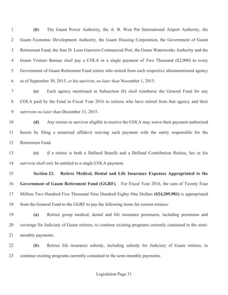 Legislation Page 31
(b) The Guam Power Authority, the A. B. Won Pat International Airport Authority, the1
Guam Economic Development Authority, the Guam Housing Corporation, the Government of Guam2
Retirement Fund, the Jose D. Leon Guerrero Commercial Port, the Guam Waterworks Authority and the3
Guam Visitors Bureau shall pay a COLA in a single payment of Two Thousand ($2,000) to every4
Government of Guam Retirement Fund retiree who retired from each respective aforementioned agency5
as of September 30, 2015, or his survivor, no later than November 1, 2015.6
(c) Each agency mentioned in Subsection (b) shall reimburse the General Fund for any7
COLA paid by the Fund in Fiscal Year 2016 to retirees who have retired from that agency and their8
survivors no later than December 31, 2015.9
(d) Any retiree or survivor eligible to receive the COLA may waive their payment authorized10
herein by filing a notarized affidavit waiving such payment with the entity responsible for the11
Retirement Fund.12
(e) If a retiree is both a Defined Benefit and a Defined Contribution Retiree, her or his13
survivor shall only be entitled to a single COLA payment.14
Section 23. Retiree Medical, Dental and Life Insurance Expenses Appropriated to the15
Government of Guam Retirement Fund (GGRF). For Fiscal Year 2016, the sum of Twenty Four16
Million Two Hundred Five Thousand Nine Hundred Eighty One Dollars ($24,205,981) is appropriated17
from the General Fund to the GGRF to pay the following items for current retirees:18
(a) Retiree group medical, dental and life insurance premiums, including premiums and19
coverage for Judiciary of Guam retirees, to continue existing programs currently contained in the semi-20
monthly payments.21
(b) Retiree life insurance subsidy, including subsidy for Judiciary of Guam retirees, to22
continue existing programs currently contained in the semi-monthly payments.23
 
