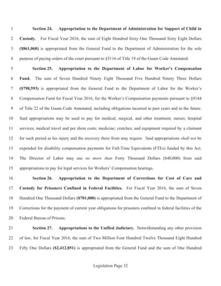 Legislation Page 32
Section 24. Appropriation to the Department of Administration for Support of Child in1
Custody. For Fiscal Year 2016, the sum of Eight Hundred Sixty One Thousand Sixty Eight Dollars2
($861,068) is appropriated from the General Fund to the Department of Administration for the sole3
purpose of paying orders of the court pursuant to §5116 of Title 19 of the Guam Code Annotated.4
Section 25. Appropriation to the Department of Labor for Worker’s Compensation5
Fund. The sum of Seven Hundred Ninety Eight Thousand Five Hundred Ninety Three Dollars6
($798,593) is appropriated from the General Fund to the Department of Labor for the Worker’s7
Compensation Fund for Fiscal Year 2016, for the Worker’s Compensation payments pursuant to §91448
of Title 22 of the Guam Code Annotated, including obligations incurred in past years and in the future.9
Said appropriations may be used to pay for medical, surgical, and other treatment; nurses; hospital10
services; medical travel and per diem costs; medicine; crutches; and equipment required by a claimant11
for such period as his injury and the recovery there from may require. Said appropriations shall not be12
expended for disability compensation payments for Full-Time Equivalents (FTEs) funded by this Act.13
The Director of Labor may use no more than Forty Thousand Dollars ($40,000) from said14
appropriations to pay for legal services for Workers’ Compensation hearings.15
Section 26. Appropriation to the Department of Corrections for Cost of Care and16
Custody for Prisoners Confined in Federal Facilities. For Fiscal Year 2016, the sum of Seven17
Hundred One Thousand Dollars ($701,000) is appropriated from the General Fund to the Department of18
Corrections for the payment of current year obligations for prisoners confined in federal facilities of the19
Federal Bureau of Prisons.20
Section 27. Appropriations to the Unified Judiciary. Notwithstanding any other provision21
of law, for Fiscal Year 2016, the sum of Two Million Four Hundred Twelve Thousand Eight Hundred22
Fifty One Dollars ($2,412,851) is appropriated from the General Fund and the sum of One Hundred23
 