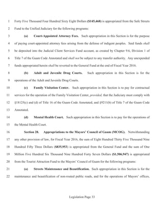 Legislation Page 33
Forty Five Thousand Four Hundred Sixty Eight Dollars ($145,468) is appropriated from the Safe Streets1
Fund to the Unified Judiciary for the following programs:2
(a) Court-Appointed Attorney Fees. Such appropriation in this Section is for the purpose3
of paying court-appointed attorney fees arising from the defense of indigent peoples. Said funds shall4
be deposited into the Judicial Client Services Fund account, as created by Chapter 9.6, Division 1 of5
Title 7 of the Guam Code Annotated and shall not be subject to any transfer authority. Any unexpended6
funds appropriated herein shall be reverted to the General Fund at the end of Fiscal Year 2016.7
(b) Adult and Juvenile Drug Courts. Such appropriation in this Section is for the8
operations of the Adult and Juvenile Drug Courts.9
(c) Family Visitation Center. Such appropriation in this Section is to pay for contractual10
services for the operation of the Family Visitation Center, provided, that the Judiciary must comply with11
§18125(c) and (d) of Title 16 of the Guam Code Annotated, and §9211(b) of Title 7 of the Guam Code12
Annotated.13
(d) Mental Health Court. Such appropriation in this Section is to pay for the operations of14
the Mental Health Court.15
Section 28. Appropriations to the Mayors’ Council of Guam (MCOG). Notwithstanding16
any other provision of law, for Fiscal Year 2016, the sum of Eight Hundred Thirty Five Thousand Nine17
Hundred Fifty Three Dollars ($835,953) is appropriated from the General Fund and the sum of One18
Million Five Hundred Six Thousand Nine Hundred Forty Seven Dollars ($1,506,947) is appropriated19
from the Tourist Attraction Fund to the Mayors’ Council of Guam for the following programs:20
(a) Streets Maintenance and Beautification. Such appropriation in this Section is for the21
maintenance and beautification of non-routed public roads, and for the operations of Mayors’ offices,22
 