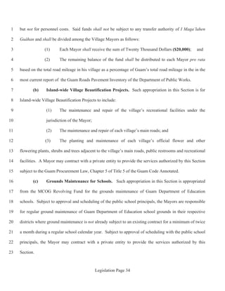 Legislation Page 34
but not for personnel costs. Said funds shall not be subject to any transfer authority of I Maga’lahen1
Guåhan and shall be divided among the Village Mayors as follows:2
(1) Each Mayor shall receive the sum of Twenty Thousand Dollars ($20,000); and3
(2) The remaining balance of the fund shall be distributed to each Mayor pro rata4
based on the total road mileage in his village as a percentage of Guam’s total road mileage in the in the5
most current report of the Guam Roads Pavement Inventory of the Department of Public Works.6
(b) Island-wide Village Beautification Projects. Such appropriation in this Section is for7
Island-wide Village Beautification Projects to include:8
(1) The maintenance and repair of the village’s recreational facilities under the9
jurisdiction of the Mayor;10
(2) The maintenance and repair of each village’s main roads; and11
(3) The planting and maintenance of each village’s official flower and other12
flowering plants, shrubs and trees adjacent to the village’s main roads, public restrooms and recreational13
facilities. A Mayor may contract with a private entity to provide the services authorized by this Section14
subject to the Guam Procurement Law, Chapter 5 of Title 5 of the Guam Code Annotated.15
(c) Grounds Maintenance for Schools. Such appropriation in this Section is appropriated16
from the MCOG Revolving Fund for the grounds maintenance of Guam Department of Education17
schools. Subject to approval and scheduling of the public school principals, the Mayors are responsible18
for regular ground maintenance of Guam Department of Education school grounds in their respective19
districts where ground maintenance is not already subject to an existing contract for a minimum of twice20
a month during a regular school calendar year. Subject to approval of scheduling with the public school21
principals, the Mayor may contract with a private entity to provide the services authorized by this22
Section.23
 