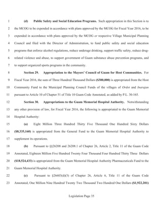 Legislation Page 35
(d) Public Safety and Social Education Programs. Such appropriation in this Section is to1
the MCOG to be expended in accordance with plans approved by the MCOG for Fiscal Year 2016, to be2
expended in accordance with plans approved by the MCOG or respective Village Municipal Planning3
Council and filed with the Director of Administration, to fund public safety and social education4
programs that enforce alcohol regulations, reduce underage drinking, support traffic safety, reduce drug-5
related violence and abuse, to support government of Guam substance abuse prevention programs, and6
to support organized sports programs in the community.7
Section 29. Appropriation to the Mayors’ Council of Guam for Host Communities. For8
Fiscal Year 2016, the sum of Three Hundred Thousand Dollars ($300,000) is appropriated from the Host9
Community Fund to the Municipal Planning Council Funds of the villages of Ordot and Inarajan10
pursuant to Article 10 of Chapter 51 of Title 10 Guam Code Annotated, as added by P.L. 30-165.11
Section 30. Appropriations to the Guam Memorial Hospital Authority. Notwithstanding12
any other provision of law, for Fiscal Year 2016, the following is appropriated to the Guam Memorial13
Hospital Authority:14
(a) Eight Million Three Hundred Thirty Five Thousand One Hundred Sixty Dollars15
($8,335,160) is appropriated from the General Fund to the Guam Memorial Hospital Authority to16
supplement its operations.17
(b) Pursuant to §§26208 and 26208.1 of Chapter 26, Article 2, Title 11 of the Guam Code18
Annotated, Eighteen Million Five Hundred Twenty Four Thousand Four Hundred Thirty Three Dollars19
($18,524,433) is appropriated from the Guam Memorial Hospital Authority Pharmaceuticals Fund to the20
Guam Memorial Hospital Authority.21
(c) Pursuant to §26603(d)(3) of Chapter 26, Article 6, Title 11 of the Guam Code22
Annotated, One Million Nine Hundred Twenty Two Thousand Two Hundred One Dollars ($1,922,201)23
 