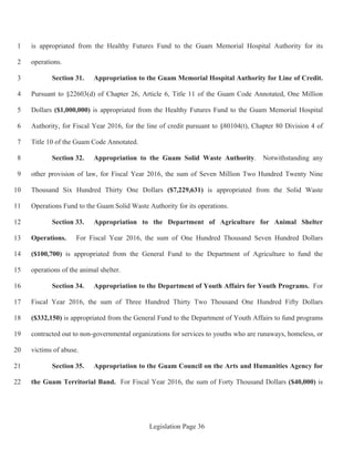 Legislation Page 36
is appropriated from the Healthy Futures Fund to the Guam Memorial Hospital Authority for its1
operations.2
Section 31. Appropriation to the Guam Memorial Hospital Authority for Line of Credit.3
Pursuant to §22603(d) of Chapter 26, Article 6, Title 11 of the Guam Code Annotated, One Million4
Dollars ($1,000,000) is appropriated from the Healthy Futures Fund to the Guam Memorial Hospital5
Authority, for Fiscal Year 2016, for the line of credit pursuant to §80104(t), Chapter 80 Division 4 of6
Title 10 of the Guam Code Annotated.7
Section 32. Appropriation to the Guam Solid Waste Authority. Notwithstanding any8
other provision of law, for Fiscal Year 2016, the sum of Seven Million Two Hundred Twenty Nine9
Thousand Six Hundred Thirty One Dollars ($7,229,631) is appropriated from the Solid Waste10
Operations Fund to the Guam Solid Waste Authority for its operations.11
Section 33. Appropriation to the Department of Agriculture for Animal Shelter12
Operations. For Fiscal Year 2016, the sum of One Hundred Thousand Seven Hundred Dollars13
($100,700) is appropriated from the General Fund to the Department of Agriculture to fund the14
operations of the animal shelter.15
Section 34. Appropriation to the Department of Youth Affairs for Youth Programs. For16
Fiscal Year 2016, the sum of Three Hundred Thirty Two Thousand One Hundred Fifty Dollars17
($332,150) is appropriated from the General Fund to the Department of Youth Affairs to fund programs18
contracted out to non-governmental organizations for services to youths who are runaways, homeless, or19
victims of abuse.20
Section 35. Appropriation to the Guam Council on the Arts and Humanities Agency for21
the Guam Territorial Band. For Fiscal Year 2016, the sum of Forty Thousand Dollars ($40,000) is22
 