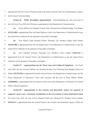 Legislation Page 37
appropriated from the Tourist Attraction Fund to the Guam Council on the Arts and Humanities Agency1
for the Guam Territorial Band.2
Section 36. Public Streetlights Appropriations. Notwithstanding any other provision of3
law, for Fiscal Year 2016, the following is appropriated to the Department of Administration:4
(a) Three Million Two Hundred Twenty Three Thousand Four Hundred Eighty Four Dollars5
($3,223,484) is appropriated from the Guam Highway Fund to the Department of Administration to pay6
the Guam Power Authority for the operation of the public streetlights.7
(b) Four Million Eight Hundred Fifteen Thousand Two Hundred Eighty Eight Dollars8
($4,815,288) is appropriated from the Streetlight Fund to the Department of Administration to pay the9
Guam Power Authority for the operation of the public streetlights.10
(c) Four Hundred Nineteen Thousand Two Hundred Twelve Dollars ($419,212) is11
appropriated from the General Fund to the Department of Administration to pay the Guam Power12
Authority for the operation of the public streetlights.13
Section 37. Appropriations for the Tiyan Lease and Collateral Equipment. For Fiscal14
Year 2016, the sum of Seven Million Two Hundred Seventy Two Thousand Nine Hundred Thirty Six15
Dollars ($7,272,936) is appropriated from the General Fund to the Department of Administration for the16
Guam Department of Education’s Tiyan lease payment and the sum of Three Million Dollars17
($3,000,000) is appropriated from the General Fund to the Guam Department of Education for Central18
Office collateral equipment.19
Section 38. Appropriation to the Customs and Quarantine Agency for payment of20
employee’s prior years’ retirement contributions to the Government of Guam Retirement Fund.21
For Fiscal Year 2016, the sum of Five Hundred Thirty Six Thousand Six Hundred Twelve Dollars22
($536,612) is appropriated from the General Fund to the Customs and Quarantine Agency (CQA) for23
 