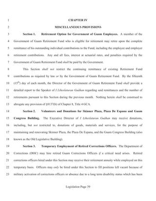 Legislation Page 39
CHAPTER IV1
MISCELLANEOUS PROVISIONS2
Section 1. Retirement Option for Government of Guam Employees. A member of the3
Government of Guam Retirement Fund who is eligible for retirement may retire upon the complete4
remittance of his outstanding individual contributions to the Fund, including the employee and employer5
retirement contributions. Any and all fees, interest at actuarial rates, and penalties required by the6
Government of Guam Retirement Fund shall be paid by the Government.7
This Section shall not restrict the continuing remittance of existing Retirement Fund8
contributions as required by law or by the Government of Guam Retirement Fund. By the fifteenth9
(15th
) day of each month, the Director of the Government of Guam Retirement Fund shall provide a10
detailed report to the Speaker of I Liheslaturan Guåhan regarding said remittances and the number of11
retirements pursuant to this Section during the previous month. Nothing herein shall be construed to12
abrogate any provision of §8137(h) of Chapter 8, Title 4 GCA.13
Section 2. Volunteers and Donations for Skinner Plaza, Plaza De Espana and Guam14
Congress Building. The Executive Director of I Liheslaturan Guåhan may receive donations,15
including, but not restricted to, donations of goods, materials and services, for the purpose of16
maintaining and renovating Skinner Plaza, the Plaza De Espana, and the Guam Congress Building (also17
known as the Old Legislative Building).18
Section 3. Temporary Employment of Retired Corrections Officers. The Department of19
Corrections (DOC) may hire retired Guam Corrections Officers if a critical need arises. Retired20
corrections officers hired under this Section may receive their retirement annuity while employed on this21
temporary basis. Officers may only be hired under this Section to fill positions left vacant because of22
military activation of corrections officers or absence due to a long term disability status which has been23
 