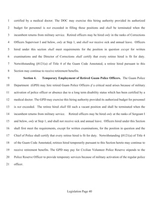 Legislation Page 40
certified by a medical doctor. The DOC may exercise this hiring authority provided its authorized1
budget for personnel is not exceeded in filling those positions and shall be terminated when the2
incumbent returns from military service. Retired officers may be hired only in the ranks of Corrections3
Officers Supervisor I and below, only at Step 1, and shall not receive sick and annual leave. Officers4
hired under this section shall meet requirements for the position in question except for written5
examinations and the Director of Corrections shall certify that every retiree hired is fit for duty.6
Notwithstanding §8121(a) of Title 4 of the Guam Code Annotated, a retiree hired pursuant to this7
Section may continue to receive retirement benefits.8
Section 4. Temporary Employment of Retired Guam Police Officers. The Guam Police9
Department (GPD) may hire retired Guam Police Officers if a critical need arises because of military10
activation of police officer or absence due to a long term disability status which has been certified by a11
medical doctor. The GPD may exercise this hiring authority provided its authorized budget for personnel12
is not exceeded. The retiree hired shall fill such a vacant position and shall be terminated when the13
incumbent returns from military service. Retired officers may be hired only at the ranks of Sergeant I14
and below, only at Step 1, and shall not receive sick and annual leave. Officers hired under this Section15
shall first meet the requirements, except for written examinations, for the position in question and the16
Chief of Police shall certify that every retiree hired is fit for duty. Notwithstanding §8121(a) of Title 417
of the Guam Code Annotated, retirees hired temporarily pursuant to this Section hereto may continue to18
receive retirement benefits. The GPD may pay for Civilian Volunteer Police Reserve stipends to the19
Police Reserve Officer to provide temporary services because of military activation of the regular police20
officer.21
 