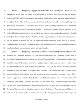 Legislation Page 41
Section 5. Temporary Employment of Retired Guam Fire Fighters. The Guam Fire1
Department (GFD) may hire retired GFD firefighters if a critical need arises because of military2
activation of GFD firefighters or absence due to a long term disability status which has been certified by3
a medical doctor. The GFD may exercise this hiring authority provided its authorized budget for4
personnel is not exceeded . The retirees hired shall fill such a vacant position and shall be terminated5
when the incumbent returns from military service. Retired fire personnel may be hired only at the6
ranks of Fire Specialist and below, only at Step 1, and shall not receive sick and annual leave. Retired7
firefighters hired under this Section shall first meet the requirements, except for written examinations,8
for the position in question and the Fire Chief shall certify that every retiree hired is fit for duty.9
Notwithstanding §8121(a) of Title 4 of the Guam Code Annotated, retirees hired temporarily pursuant to10
this Section hereto may continue to receive retirement benefits.11
Section 6. Temporary Employment of Retired Customs and Quarantine Officers. The12
Customs and Quarantine Agency (CQA) may hire retired Customs and Quarantine Officers when a13
critical need arises as a result of military activation of Customs officers or absence due to a long term14
disability status which has been certified by a medical doctor or when vacancies cannot be filled within15
six (6) months because of the lack of qualified applicants. The CQA may exercise this hiring authority16
provided its authorized budget for personnel is not exceeded. The retired officer shall fill such a vacant17
position and shall be terminated when the incumbent returns from military service or when a fully-18
qualified applicant is available. Retired officers may be hired only in the ranks of Customs Officer III19
and below, only at Step 1, and shall not receive sick and annual leave. Retirees hired pursuant to this20
Section shall meet requirements for the position in question, except for written examinations, and the21
Director of Customs shall certify that every retiree hired is fit for duty. The requirements of Chapter 51,22
Title 17 of the Guam Code Annotated, are waived for employment pursuant hereto except for23
 
