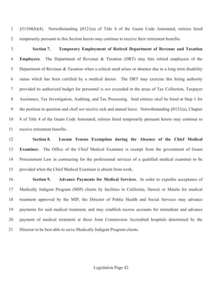 Legislation Page 42
§51104(b)(4). Notwithstanding §8121(a) of Title 4 of the Guam Code Annotated, retirees hired1
temporarily pursuant to this Section hereto may continue to receive their retirement benefits.2
Section 7. Temporary Employment of Retired Department of Revenue and Taxation3
Employees. The Department of Revenue & Taxation (DRT) may hire retired employees of the4
Department of Revenue & Taxation when a critical need arises or absence due to a long term disability5
status which has been certified by a medical doctor. The DRT may exercise this hiring authority6
provided its authorized budget for personnel is not exceeded in the areas of Tax Collection, Taxpayer7
Assistance, Tax Investigation, Auditing, and Tax Processing. Said retirees shall be hired at Step 1 for8
the position in question and shall not receive sick and annual leave. Notwithstanding §8121(a), Chapter9
8 of Title 4 of the Guam Code Annotated, retirees hired temporarily pursuant hereto may continue to10
receive retirement benefits.11
Section 8. Locum Tenens Exemption during the Absence of the Chief Medical12
Examiner. The Office of the Chief Medical Examiner is exempt from the government of Guam13
Procurement Law in contracting for the professional services of a qualified medical examiner to be14
provided when the Chief Medical Examiner is absent from work.15
Section 9. Advance Payments for Medical Services. In order to expedite acceptance of16
Medically Indigent Program (MIP) clients by facilities in California, Hawaii or Manila for medical17
treatment approved by the MIP, the Director of Public Health and Social Services may advance18
payments for said medical treatment, and may establish escrow accounts for immediate and advance19
payment of medical treatment at those Joint Commission Accredited hospitals determined by the20
Director to be best able to serve Medically Indigent Program clients.21
 
