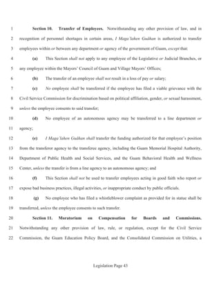 Legislation Page 43
Section 10. Transfer of Employees. Notwithstanding any other provision of law, and in1
recognition of personnel shortages in certain areas, I Maga’lahen Guåhan is authorized to transfer2
employees within or between any department or agency of the government of Guam, except that:3
(a) This Section shall not apply to any employee of the Legislative or Judicial Branches, or4
any employee within the Mayors’ Council of Guam and Village Mayors’ Offices;5
(b) The transfer of an employee shall not result in a loss of pay or salary;6
(c) No employee shall be transferred if the employee has filed a viable grievance with the7
Civil Service Commission for discrimination based on political affiliation, gender, or sexual harassment,8
unless the employee consents to said transfer;9
(d) No employee of an autonomous agency may be transferred to a line department or10
agency;11
(e) I Maga’lahen Guåhan shall transfer the funding authorized for that employee’s position12
from the transferor agency to the transferee agency, including the Guam Memorial Hospital Authority,13
Department of Public Health and Social Services, and the Guam Behavioral Health and Wellness14
Center, unless the transfer is from a line agency to an autonomous agency; and15
(f) This Section shall not be used to transfer employees acting in good faith who report or16
expose bad business practices, illegal activities, or inappropriate conduct by public officials.17
(g) No employee who has filed a whistleblower complaint as provided for in statue shall be18
transferred, unless the employee consents to such transfer.19
Section 11. Moratorium on Compensation for Boards and Commissions.20
Notwithstanding any other provision of law, rule, or regulation, except for the Civil Service21
Commission, the Guam Education Policy Board, and the Consolidated Commission on Utilities, a22
 