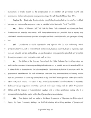 Legislation Page 44
moratorium is hereby placed on the compensation of all members of government boards and1
commissions for their attendance at hearings or meetings, through the end of Fiscal Year 2016.2
Section 12. Contracts. Positions in the classified and unclassified service shall not be filled3
pursuant to a contractual arrangement, except as provided in this Section for Fiscal Year 2016:4
(a) Subject to Chapter 5 of Title 5 of the Guam Code Annotated, government of Guam5
departments and agencies may contract with independent contractors; provided, that no agency may6
contract for services customarily provided by employees in the classified service, except as provided by7
law.8
(b) Government of Guam departments and agencies that do not customarily obtain9
professional services, such as licensed health professionals, licensed architects, licensed engineers, legal10
services, actuarial services and auditing services through an employee in the classified service in that11
department or agency, may contract to obtain such services.12
(c) The Office of the Attorney General and the Public Defender Service Corporation are13
authorized to contract with attorneys as independent contractors to provide services in areas in which it14
is impracticable or impossible for the office to proceed. Such contracts shall be in accordance with the15
procurement laws of Guam. No such independent contractor hired pursuant to this Section may receive16
from the government of Guam any remuneration in any form other than in payment for the position into17
which such person is hired. The Office of the Attorney General and the Executive Director of the Public18
Defender Service Corporation shall file a copy of every such contract with the Chief Procurement19
Officer and the Director of Administration together with a written certification stating why it is20
impracticable to handle the matter within the office as otherwise constituted.21
(d) This Section shall not apply to the Guam Department of Education; the University of22
Guam; the Guam Community College; the Unified Judiciary when filling positions of justices and23
 