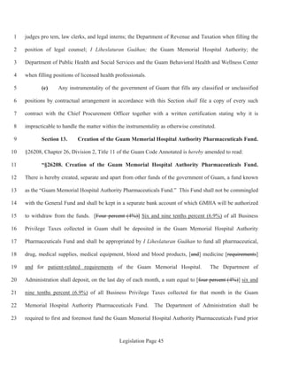 Legislation Page 45
judges pro tem, law clerks, and legal interns; the Department of Revenue and Taxation when filling the1
position of legal counsel; I Liheslaturan Guåhan; the Guam Memorial Hospital Authority; the2
Department of Public Health and Social Services and the Guam Behavioral Health and Wellness Center3
when filling positions of licensed health professionals.4
(e) Any instrumentality of the government of Guam that fills any classified or unclassified5
positions by contractual arrangement in accordance with this Section shall file a copy of every such6
contract with the Chief Procurement Officer together with a written certification stating why it is7
impracticable to handle the matter within the instrumentality as otherwise constituted.8
Section 13. Creation of the Guam Memorial Hospital Authority Pharmaceuticals Fund.9
§26208, Chapter 26, Division 2, Title 11 of the Guam Code Annotated is hereby amended to read:10
“§26208. Creation of the Guam Memorial Hospital Authority Pharmaceuticals Fund.11
There is hereby created, separate and apart from other funds of the government of Guam, a fund known12
as the “Guam Memorial Hospital Authority Pharmaceuticals Fund.” This Fund shall not be commingled13
with the General Fund and shall be kept in a separate bank account of which GMHA will be authorized14
to withdraw from the funds. [Four percent (4%)] Six and nine tenths percent (6.9%) of all Business15
Privilege Taxes collected in Guam shall be deposited in the Guam Memorial Hospital Authority16
Pharmaceuticals Fund and shall be appropriated by I Liheslaturan Guåhan to fund all pharmaceutical,17
drug, medical supplies, medical equipment, blood and blood products, [and] medicine [requirements]18
and for patient-related requirements of the Guam Memorial Hospital. The Department of19
Administration shall deposit, on the last day of each month, a sum equal to [four percent (4%)] six and20
nine tenths percent (6.9%) of all Business Privilege Taxes collected for that month in the Guam21
Memorial Hospital Authority Pharmaceuticals Fund. The Department of Administration shall be22
required to first and foremost fund the Guam Memorial Hospital Authority Pharmaceuticals Fund prior23
 