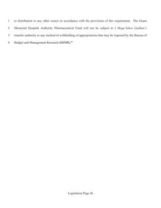 Legislation Page 46
to distribution to any other source in accordance with the provisions of this requirement. The Guam1
Memorial Hospital Authority Pharmaceutical Fund will not be subject to I Maga’lahen Guåhan’s2
transfer authority or any method of withholding of appropriations that may be imposed by the Bureau of3
Budget and Management Research (BBMR).”4
 