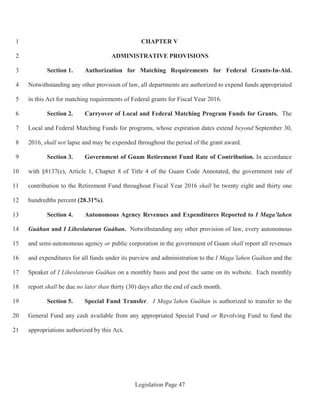 Legislation Page 47
CHAPTER V1
ADMINISTRATIVE PROVISIONS2
Section 1. Authorization for Matching Requirements for Federal Grants-In-Aid.3
Notwithstanding any other provision of law, all departments are authorized to expend funds appropriated4
in this Act for matching requirements of Federal grants for Fiscal Year 2016.5
Section 2. Carryover of Local and Federal Matching Program Funds for Grants. The6
Local and Federal Matching Funds for programs, whose expiration dates extend beyond September 30,7
2016, shall not lapse and may be expended throughout the period of the grant award.8
Section 3. Government of Guam Retirement Fund Rate of Contribution. In accordance9
with §8137(e), Article 1, Chapter 8 of Title 4 of the Guam Code Annotated, the government rate of10
contribution to the Retirement Fund throughout Fiscal Year 2016 shall be twenty eight and thirty one11
hundredths percent (28.31%).12
Section 4. Autonomous Agency Revenues and Expenditures Reported to I Maga’lahen13
Guåhan and I Liheslaturan Guåhan. Notwithstanding any other provision of law, every autonomous14
and semi-autonomous agency or public corporation in the government of Guam shall report all revenues15
and expenditures for all funds under its purview and administration to the I Maga’lahen Guåhan and the16
Speaker of I Liheslaturan Guåhan on a monthly basis and post the same on its website. Each monthly17
report shall be due no later than thirty (30) days after the end of each month.18
Section 5. Special Fund Transfer. I Maga’lahen Guåhan is authorized to transfer to the19
General Fund any cash available from any appropriated Special Fund or Revolving Fund to fund the20
appropriations authorized by this Act.21
 