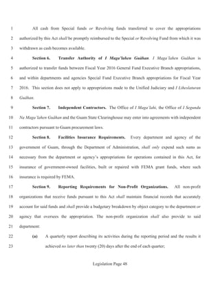 Legislation Page 48
All cash from Special funds or Revolving funds transferred to cover the appropriations1
authorized by this Act shall be promptly reimbursed to the Special or Revolving Fund from which it was2
withdrawn as cash becomes available.3
Section 6. Transfer Authority of I Maga’lahen Guåhan. I Maga’lahen Guåhan is4
authorized to transfer funds between Fiscal Year 2016 General Fund Executive Branch appropriations,5
and within departments and agencies Special Fund Executive Branch appropriations for Fiscal Year6
2016. This section does not apply to appropriations made to the Unified Judiciary and I Liheslaturan7
Guåhan.8
Section 7. Independent Contractors. The Office of I Maga’lahi, the Office of I Segundu9
Na Maga’lahen Guåhan and the Guam State Clearinghouse may enter into agreements with independent10
contractors pursuant to Guam procurement laws.11
Section 8. Facilities Insurance Requirements. Every department and agency of the12
government of Guam, through the Department of Administration, shall only expend such sums as13
necessary from the department or agency’s appropriations for operations contained in this Act, for14
insurance of government-owned facilities, built or repaired with FEMA grant funds, where such15
insurance is required by FEMA.16
Section 9. Reporting Requirements for Non-Profit Organizations. All non-profit17
organizations that receive funds pursuant to this Act shall maintain financial records that accurately18
account for said funds and shall provide a budgetary breakdown by object category to the department or19
agency that oversees the appropriation. The non-profit organization shall also provide to said20
department:21
(a) A quarterly report describing its activities during the reporting period and the results it22
achieved no later than twenty (20) days after the end of each quarter;23
 