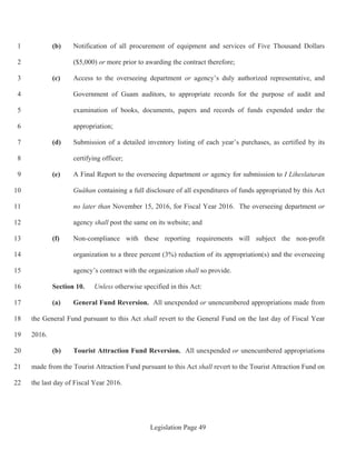 Legislation Page 49
(b) Notification of all procurement of equipment and services of Five Thousand Dollars1
($5,000) or more prior to awarding the contract therefore;2
(c) Access to the overseeing department or agency’s duly authorized representative, and3
Government of Guam auditors, to appropriate records for the purpose of audit and4
examination of books, documents, papers and records of funds expended under the5
appropriation;6
(d) Submission of a detailed inventory listing of each year’s purchases, as certified by its7
certifying officer;8
(e) A Final Report to the overseeing department or agency for submission to I Liheslaturan9
Guåhan containing a full disclosure of all expenditures of funds appropriated by this Act10
no later than November 15, 2016, for Fiscal Year 2016. The overseeing department or11
agency shall post the same on its website; and12
(f) Non-compliance with these reporting requirements will subject the non-profit13
organization to a three percent (3%) reduction of its appropriation(s) and the overseeing14
agency’s contract with the organization shall so provide.15
Section 10. Unless otherwise specified in this Act:16
(a) General Fund Reversion. All unexpended or unencumbered appropriations made from17
the General Fund pursuant to this Act shall revert to the General Fund on the last day of Fiscal Year18
2016.19
(b) Tourist Attraction Fund Reversion. All unexpended or unencumbered appropriations20
made from the Tourist Attraction Fund pursuant to this Act shall revert to the Tourist Attraction Fund on21
the last day of Fiscal Year 2016.22
 