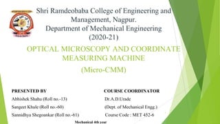 Shri Ramdeobaba College of Engineering and
Management, Nagpur.
Department of Mechanical Engineering
(2020-21)
OPTICAL MICROSCOPY AND COORDINATE
MEASURING MACHINE
(Micro-CMM)
PRESENTED BY COURSE COORDINATOR
Abhishek Shahu (Roll no.-13) Dr.A.D.Urade
Sangeet Khule (Roll no.-60) (Dept. of Mechanical Engg.)
Sannidhya Shegoankar (Roll no.-61) Course Code : MET 452-6
Mechanical 4th year
1
 