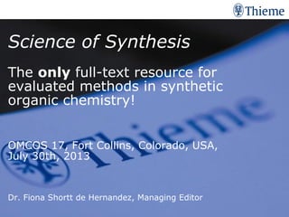 Thema der Präsentation | Datum
Science of Synthesis
The only full-text resource for
evaluated methods in synthetic
organic chemistry!
OMCOS 17, Fort Collins, Colorado, USA,
July 30th, 2013
Dr. Fiona Shortt de Hernandez, Managing Editor
 