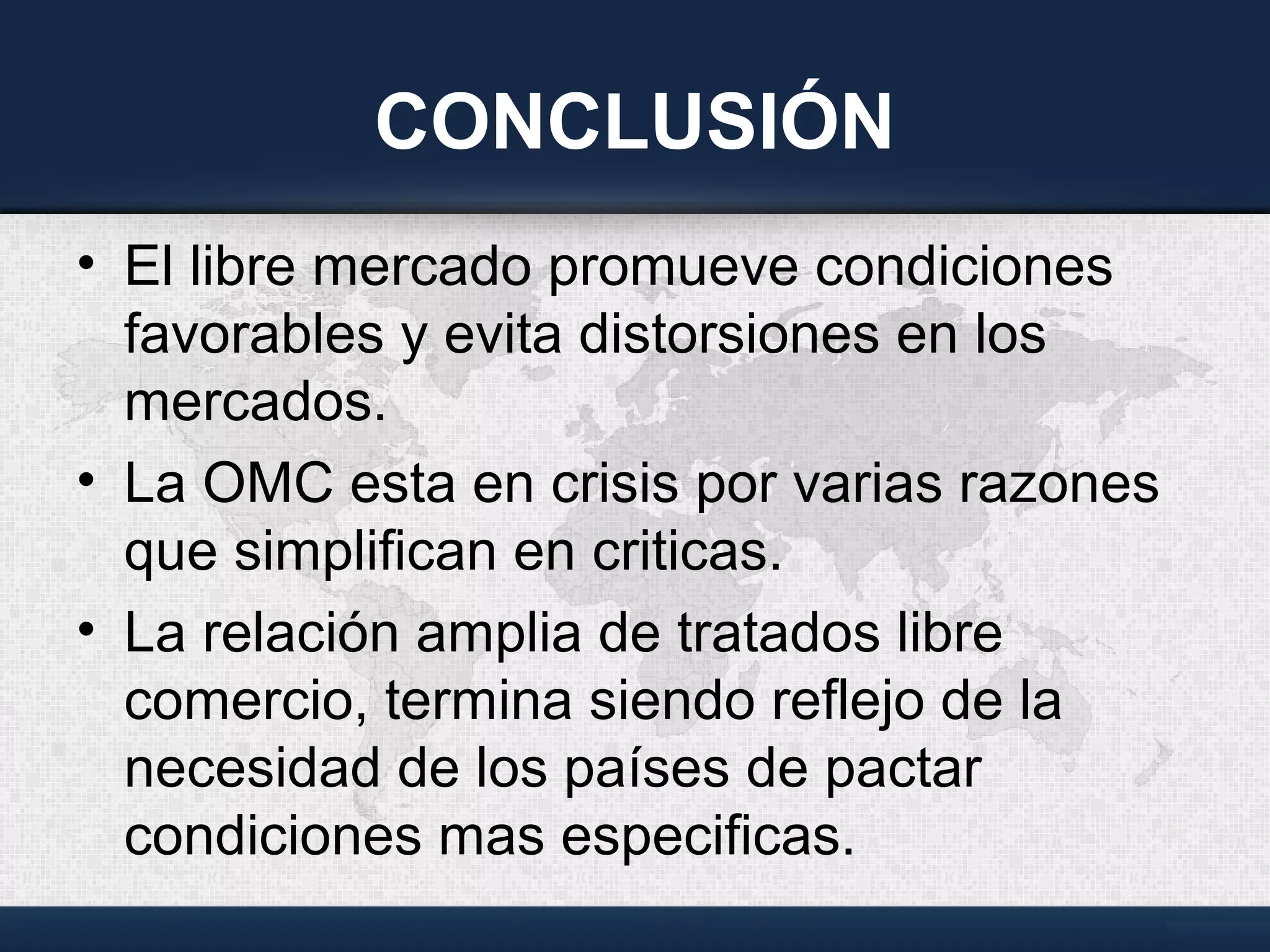 CONCLUSIÓN
• El libre mercado promueve condiciones
favorables y evita distorsiones en los
mercados.
• La OMC esta en crisis por varias razones
que simplifican en criticas.
• La relación amplia de tratados libre
comercio, termina siendo reflejo de la
necesidad de los países de pactar
condiciones mas especificas.
 