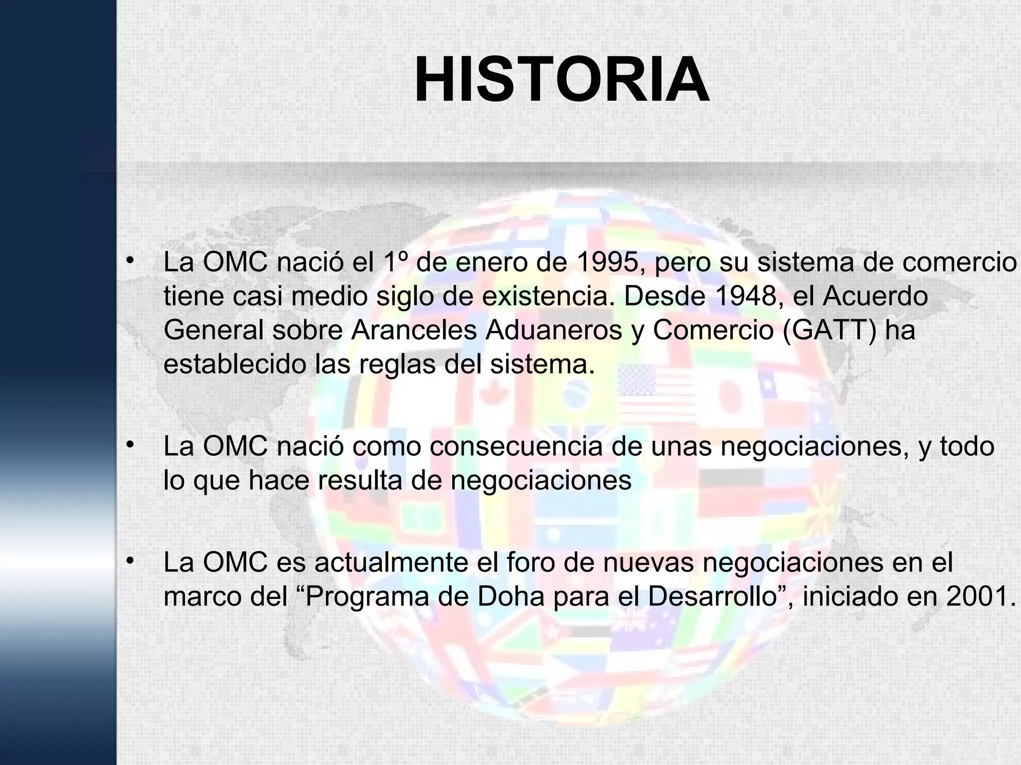 HISTORIA
• La OMC nació el 1º de enero de 1995, pero su sistema de comercio
tiene casi medio siglo de existencia. Desde 1948, el Acuerdo
General sobre Aranceles Aduaneros y Comercio (GATT) ha
establecido las reglas del sistema.
• La OMC nació como consecuencia de unas negociaciones, y todo
lo que hace resulta de negociaciones
• La OMC es actualmente el foro de nuevas negociaciones en el
marco del “Programa de Doha para el Desarrollo”, iniciado en 2001.
 