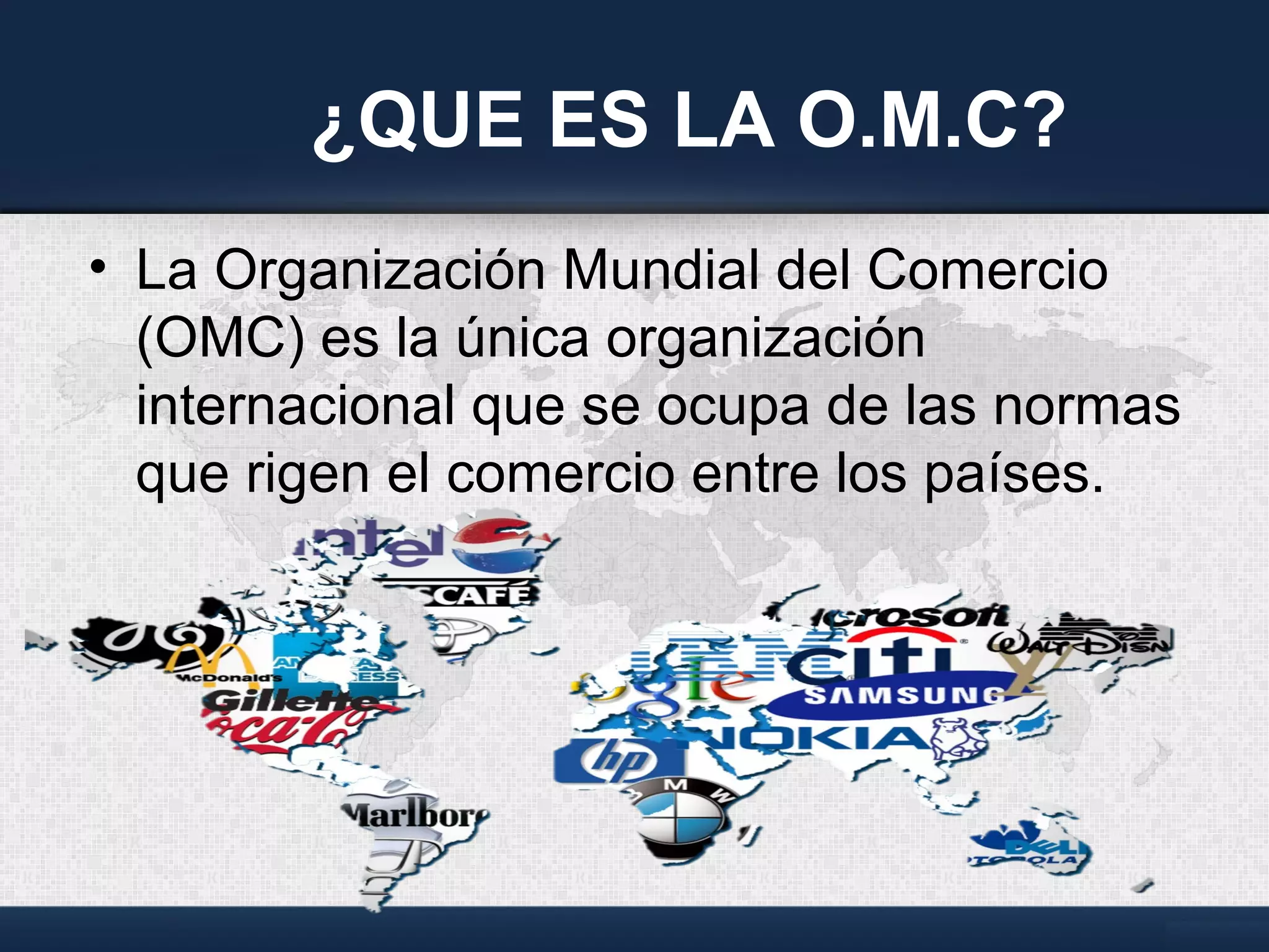 ¿QUE ES LA O.M.C?
• La Organización Mundial del Comercio
(OMC) es la única organización
internacional que se ocupa de las normas
que rigen el comercio entre los países.
 