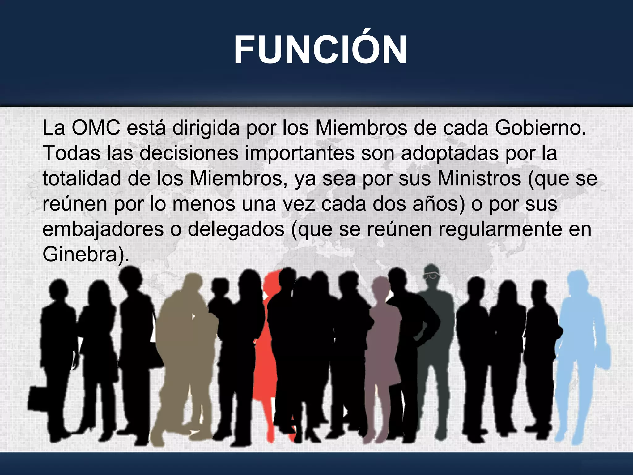 FUNCIÓN
La OMC está dirigida por los Miembros de cada Gobierno.
Todas las decisiones importantes son adoptadas por la
totalidad de los Miembros, ya sea por sus Ministros (que se
reúnen por lo menos una vez cada dos años) o por sus
embajadores o delegados (que se reúnen regularmente en
Ginebra).
 
