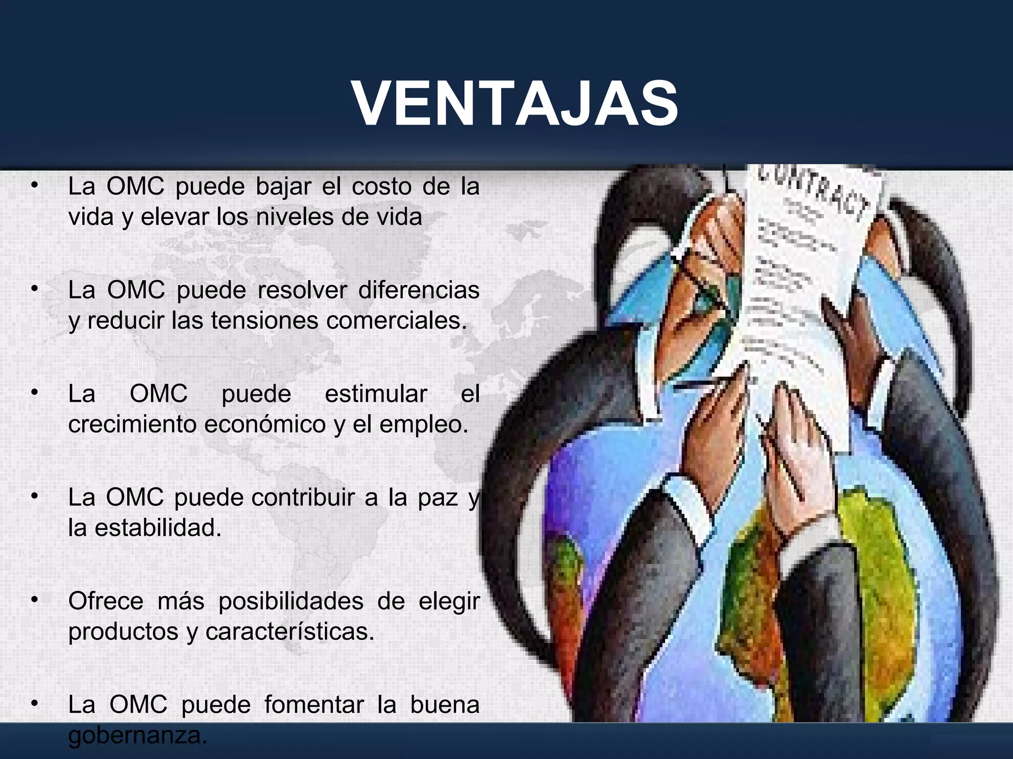VENTAJAS
• La OMC puede bajar el costo de la
vida y elevar los niveles de vida
• La OMC puede resolver diferencias
y reducir las tensiones comerciales.
• La OMC puede estimular el
crecimiento económico y el empleo.
• La OMC puede contribuir a la paz y
la estabilidad.
• Ofrece más posibilidades de elegir
productos y características.
• La OMC puede fomentar la buena
gobernanza.
 