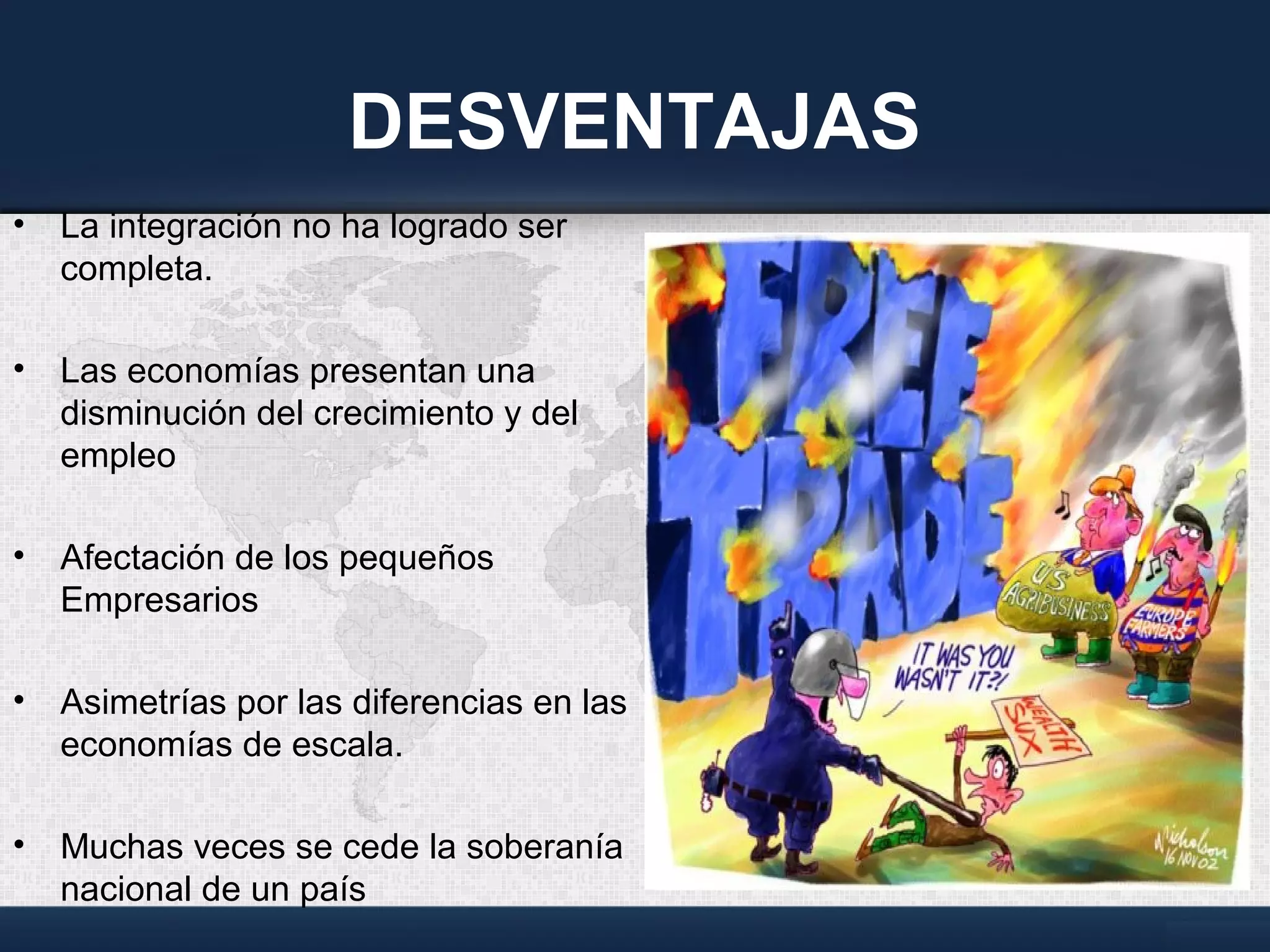 DESVENTAJAS
• La integración no ha logrado ser
completa.
• Las economías presentan una
disminución del crecimiento y del
empleo
• Afectación de los pequeños
Empresarios
• Asimetrías por las diferencias en las
economías de escala.
• Muchas veces se cede la soberanía
nacional de un país
 