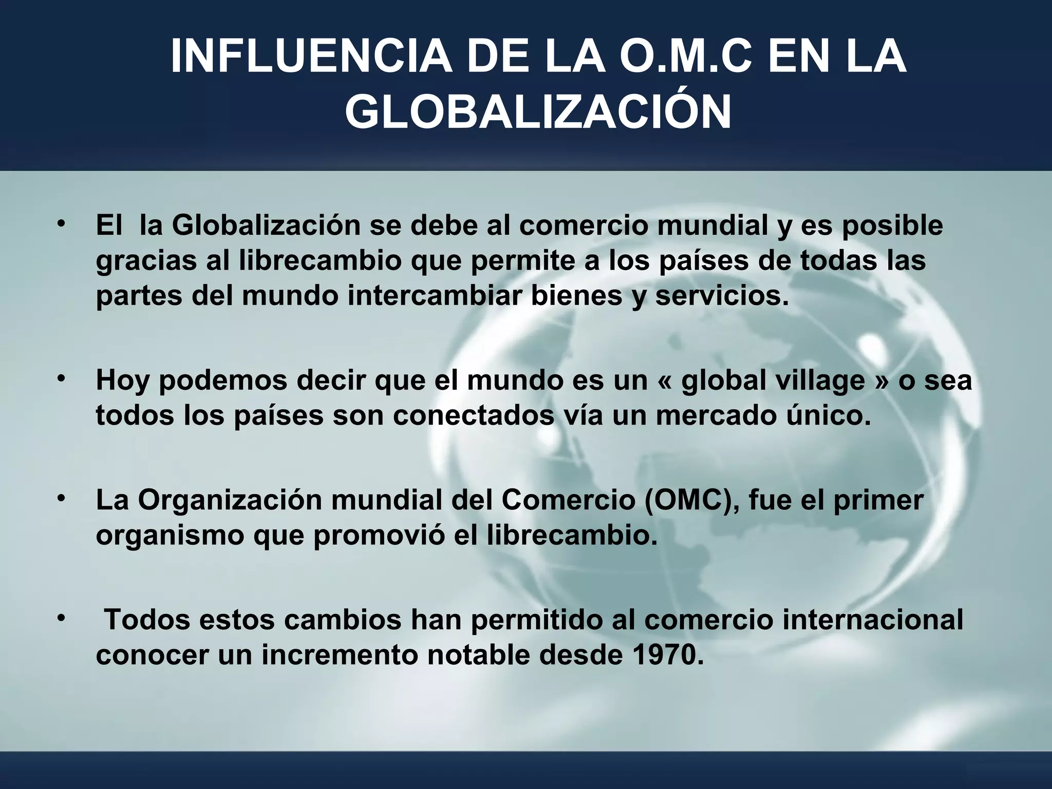 INFLUENCIA DE LA O.M.C EN LA
GLOBALIZACIÓN
• El la Globalización se debe al comercio mundial y es posible
gracias al librecambio que permite a los países de todas las
partes del mundo intercambiar bienes y servicios.
• Hoy podemos decir que el mundo es un « global village » o sea
todos los países son conectados vía un mercado único.
• La Organización mundial del Comercio (OMC), fue el primer
organismo que promovió el librecambio.
• Todos estos cambios han permitido al comercio internacional
conocer un incremento notable desde 1970.
 