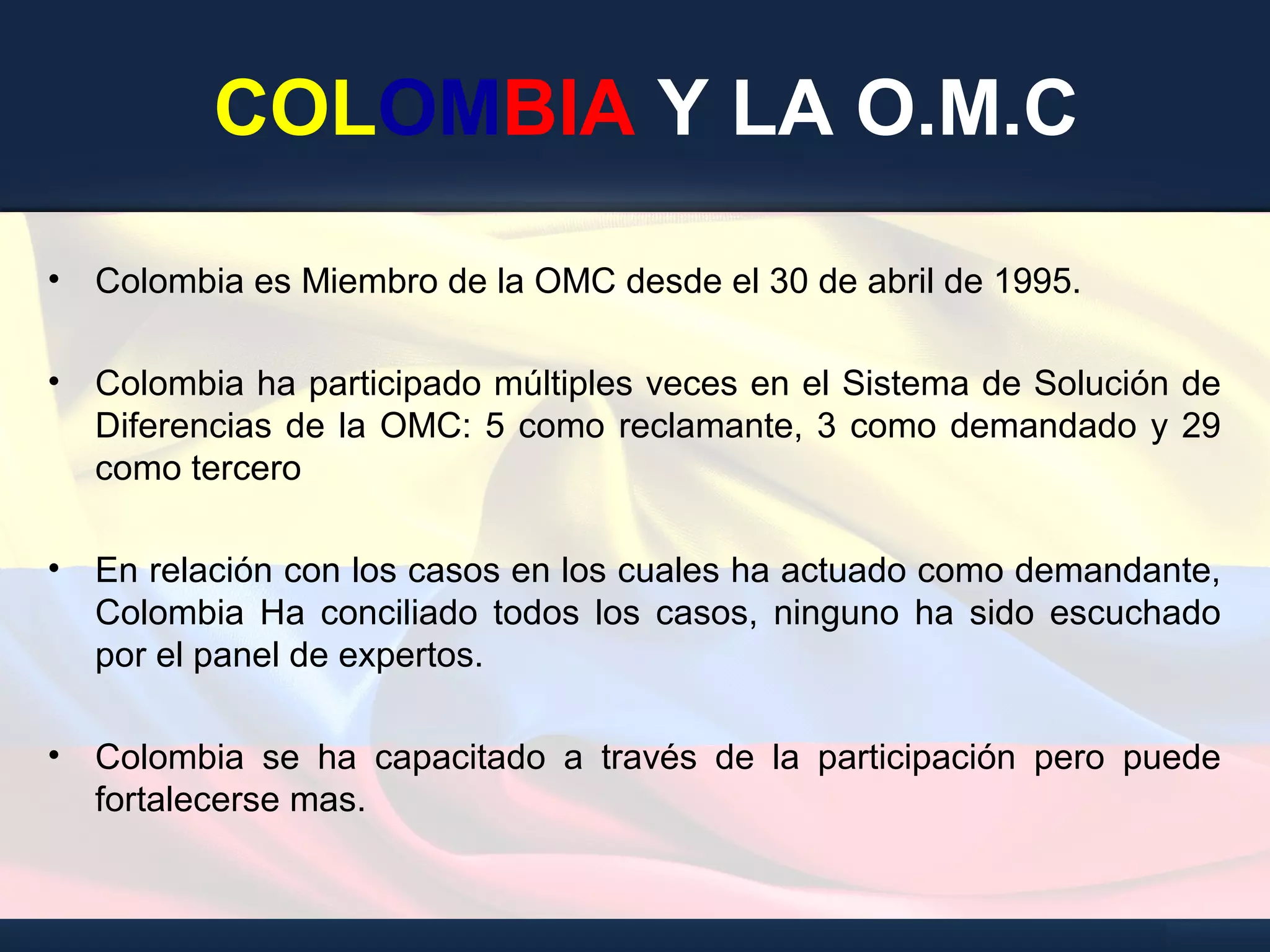 COLOMBIA Y LA O.M.C
• Colombia es Miembro de la OMC desde el 30 de abril de 1995.
• Colombia ha participado múltiples veces en el Sistema de Solución de
Diferencias de la OMC: 5 como reclamante, 3 como demandado y 29
como tercero
• En relación con los casos en los cuales ha actuado como demandante,
Colombia Ha conciliado todos los casos, ninguno ha sido escuchado
por el panel de expertos.
• Colombia se ha capacitado a través de la participación pero puede
fortalecerse mas.
 