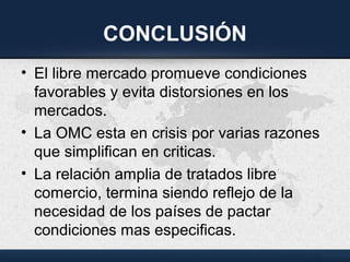 CONCLUSIÓN
• El libre mercado promueve condiciones
favorables y evita distorsiones en los
mercados.
• La OMC esta en crisis por varias razones
que simplifican en criticas.
• La relación amplia de tratados libre
comercio, termina siendo reflejo de la
necesidad de los países de pactar
condiciones mas especificas.
 
