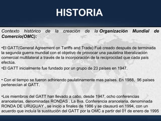 HISTORIA
Contexto histórico de la creación de la Organización  Mundial  de 
Comercio(OMC):
•El GATT(General Agreement on Tariffs and Trade) Fué creado después de terminada
la segunda guerra mundial con el objetivo de provocar una paulatina liberalización
comercial multilateral a través de la incorporación de la reciprocidad que cada país
efectúa.
•El GATT inicialmente fue fundado por un grupo de 23 países en 1947.
• Con el tiempo se fueron adhiriendo paulatinamente mas países. En 1988, 96 países
pertenecían al GATT.
•Los miembros del GATT han llevado a cabo, desde 1947, ocho conferencias
arancelarias, denominadas RONDAS . La 8va. Conferencia arancelaria, denominada
RONDA DE URUGUAY , se inicio a finales de 1986 y se clausuró en 1994, con un
acuerdo que incluía la sustitución del GATT por la OMC a partir del 01 de enero de 1995
 