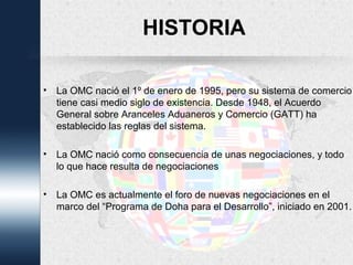 HISTORIA
• La OMC nació el 1º de enero de 1995, pero su sistema de comercio
tiene casi medio siglo de existencia. Desde 1948, el Acuerdo
General sobre Aranceles Aduaneros y Comercio (GATT) ha
establecido las reglas del sistema.
• La OMC nació como consecuencia de unas negociaciones, y todo
lo que hace resulta de negociaciones
• La OMC es actualmente el foro de nuevas negociaciones en el
marco del “Programa de Doha para el Desarrollo”, iniciado en 2001.
 
