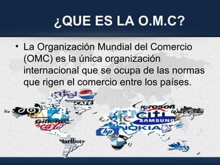 ¿QUE ES LA O.M.C?
• La Organización Mundial del Comercio
(OMC) es la única organización
internacional que se ocupa de las normas
que rigen el comercio entre los países.
 