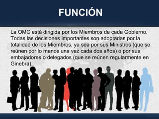 FUNCIÓN
La OMC está dirigida por los Miembros de cada Gobierno.
Todas las decisiones importantes son adoptadas por la
totalidad de los Miembros, ya sea por sus Ministros (que se
reúnen por lo menos una vez cada dos años) o por sus
embajadores o delegados (que se reúnen regularmente en
Ginebra).
 