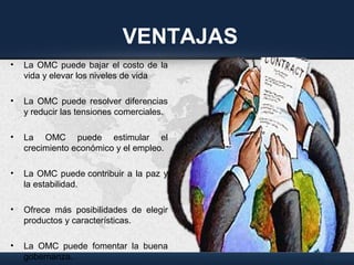 VENTAJAS
• La OMC puede bajar el costo de la
vida y elevar los niveles de vida
• La OMC puede resolver diferencias
y reducir las tensiones comerciales.
• La OMC puede estimular el
crecimiento económico y el empleo.
• La OMC puede contribuir a la paz y
la estabilidad.
• Ofrece más posibilidades de elegir
productos y características.
• La OMC puede fomentar la buena
gobernanza.
 