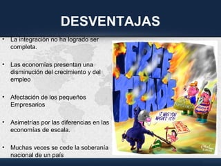 DESVENTAJAS
• La integración no ha logrado ser
completa.
• Las economías presentan una
disminución del crecimiento y del
empleo
• Afectación de los pequeños
Empresarios
• Asimetrías por las diferencias en las
economías de escala.
• Muchas veces se cede la soberanía
nacional de un país
 