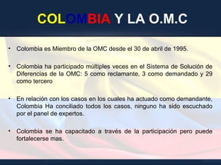 COLOMBIA Y LA O.M.C
• Colombia es Miembro de la OMC desde el 30 de abril de 1995.
• Colombia ha participado múltiples veces en el Sistema de Solución de
Diferencias de la OMC: 5 como reclamante, 3 como demandado y 29
como tercero
• En relación con los casos en los cuales ha actuado como demandante,
Colombia Ha conciliado todos los casos, ninguno ha sido escuchado
por el panel de expertos.
• Colombia se ha capacitado a través de la participación pero puede
fortalecerse mas.
 