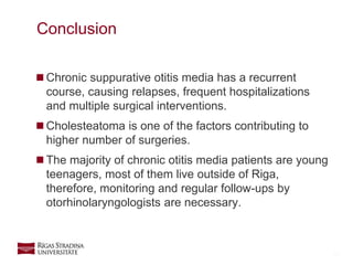 13
 Chronic suppurative otitis media has a recurrent
course, causing relapses, frequent hospitalizations
and multiple surgical interventions.
 Cholesteatoma is one of the factors contributing to
higher number of surgeries.
 The majority of chronic otitis media patients are young
teenagers, most of them live outside of Riga,
therefore, monitoring and regular follow-ups by
otorhinolaryngologists are necessary.
Conclusion
 