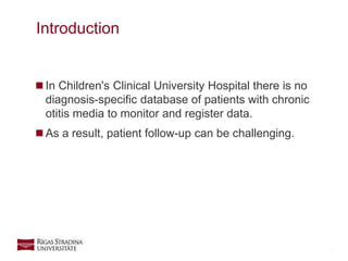 3
 In Children's Clinical University Hospital there is no
diagnosis-specific database of patients with chronic
otitis media to monitor and register data.
 As a result, patient follow-up can be challenging.
Introduction
 