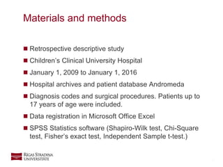 5
 Retrospective descriptive study
 Children’s Clinical University Hospital
 January 1, 2009 to January 1, 2016
 Hospital archives and patient database Andromeda
 Diagnosis codes and surgical procedures. Patients up to
17 years of age were included.
 Data registration in Microsoft Office Excel
 SPSS Statistics software (Shapiro-Wilk test, Chi-Square
test, Fisher’s exact test, Independent Sample t-test.)
Materials and methods
 
